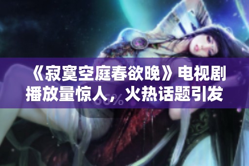 《寂寞空庭春欲晚》电视剧播放量惊人，火热话题引发观众热议