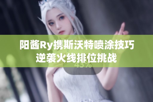 阳酱Ry携斯沃特喷涂技巧逆袭火线排位挑战