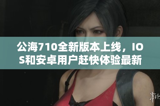 公海710全新版本上线，IOS和安卓用户赶快体验最新v1.53.7！