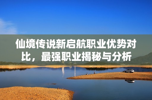 仙境传说新启航职业优势对比，最强职业揭秘与分析
