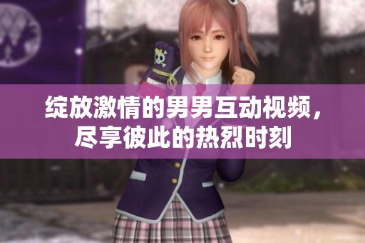 绽放激情的男男互动视频，尽享彼此的热烈时刻