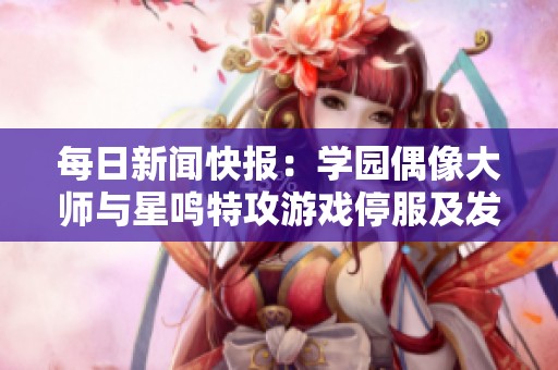 每日新闻快报：学园偶像大师与星鸣特攻游戏停服及发售动态汇总