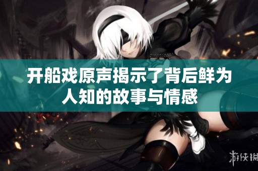 开船戏原声揭示了背后鲜为人知的故事与情感