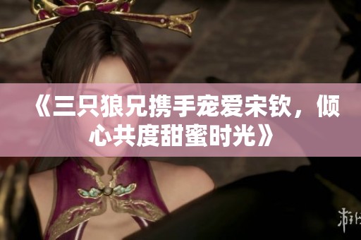 《三只狼兄携手宠爱宋钦，倾心共度甜蜜时光》