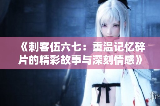《刺客伍六七：重温记忆碎片的精彩故事与深刻情感》