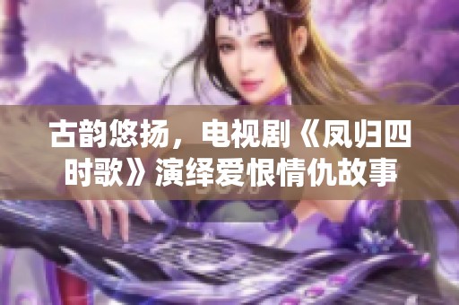 古韵悠扬，电视剧《凤归四时歌》演绎爱恨情仇故事