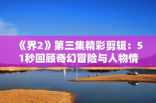 《界2》第三集精彩剪辑：51秒回顾奇幻冒险与人物情感交织