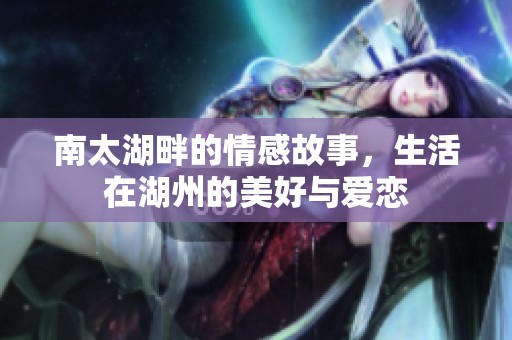 南太湖畔的情感故事，生活在湖州的美好与爱恋
