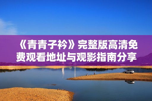 《青青子衿》完整版高清免费观看地址与观影指南分享