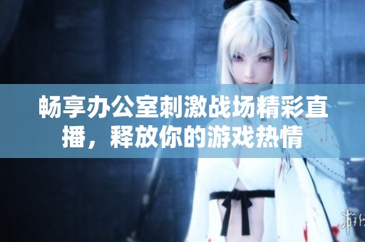 畅享办公室刺激战场精彩直播，释放你的游戏热情