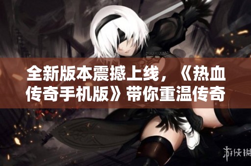 全新版本震撼上线，《热血传奇手机版》带你重温传奇魅力