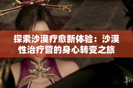 探索沙漠疗愈新体验：沙漠性治疗营的身心转变之旅