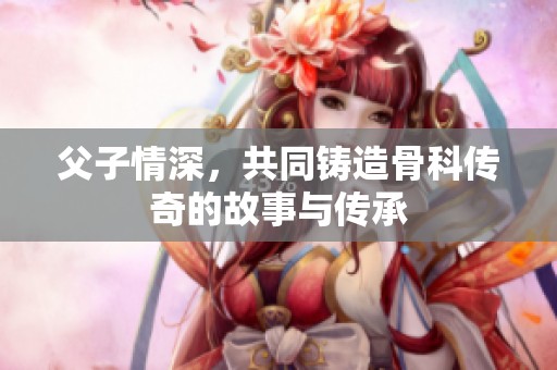 父子情深，共同铸造骨科传奇的故事与传承