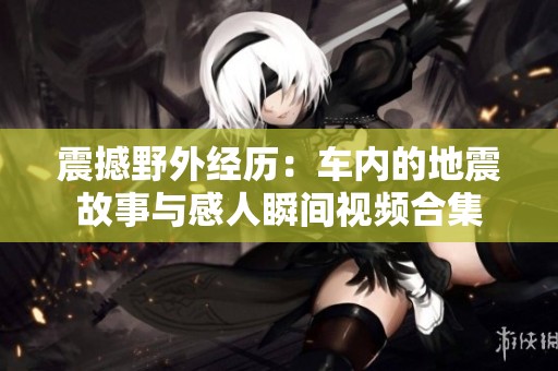 震撼野外经历：车内的地震故事与感人瞬间视频合集