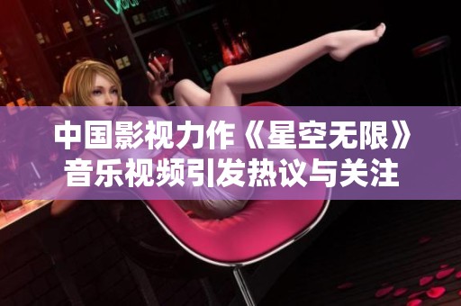 中国影视力作《星空无限》音乐视频引发热议与关注