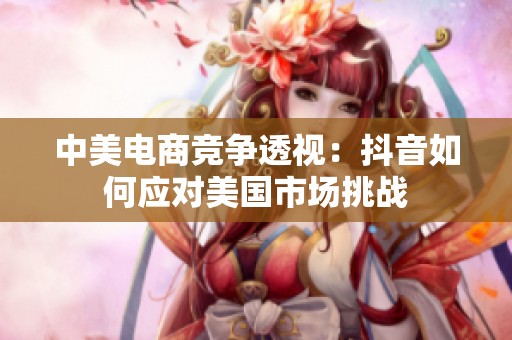 中美电商竞争透视：抖音如何应对美国市场挑战