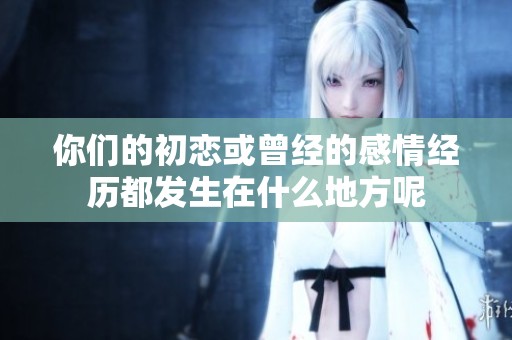 你们的初恋或曾经的感情经历都发生在什么地方呢