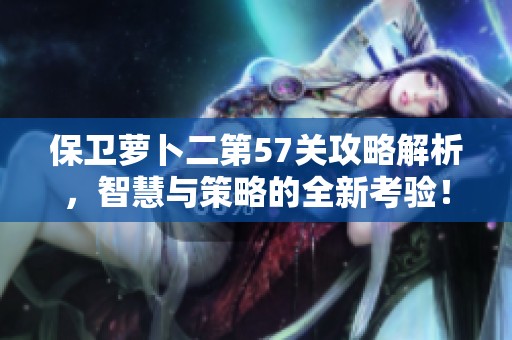 保卫萝卜二第57关攻略解析，智慧与策略的全新考验！