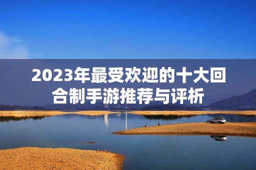 2023年最受欢迎的十大回合制手游推荐与评析