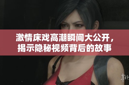 激情床戏高潮瞬间大公开，揭示隐秘视频背后的故事