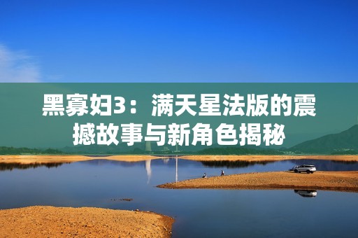 黑寡妇3：满天星法版的震撼故事与新角色揭秘