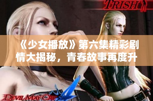《少女播放》第六集精彩剧情大揭秘，青春故事再度升级！