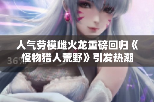人气劳模雌火龙重磅回归《怪物猎人荒野》引发热潮