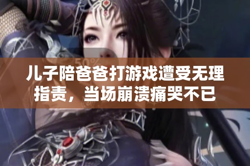 儿子陪爸爸打游戏遭受无理指责，当场崩溃痛哭不已