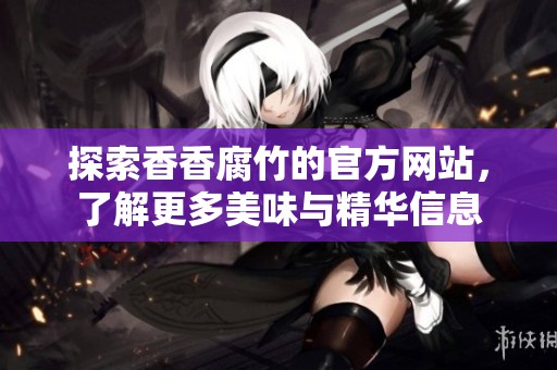 探索香香腐竹的官方网站，了解更多美味与精华信息