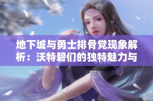 地下城与勇士排骨党现象解析：沃特碧们的独特魅力与挑战探讨