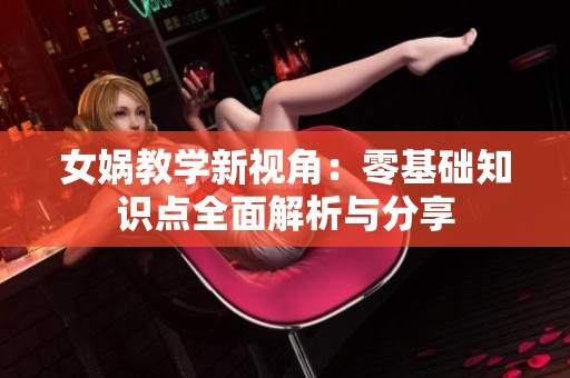 女娲教学新视角：零基础知识点全面解析与分享