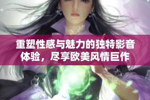 重塑性感与魅力的独特影音体验，尽享欧美风情巨作