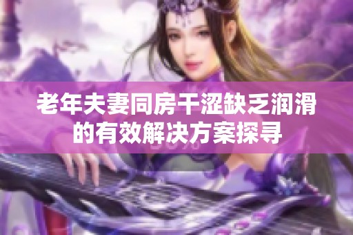 老年夫妻同房干涩缺乏润滑的有效解决方案探寻