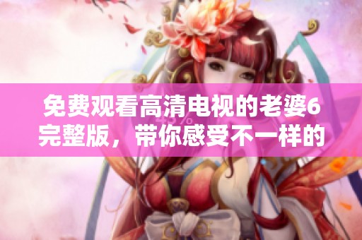 免费观看高清电视的老婆6完整版，带你感受不一样的精彩内容