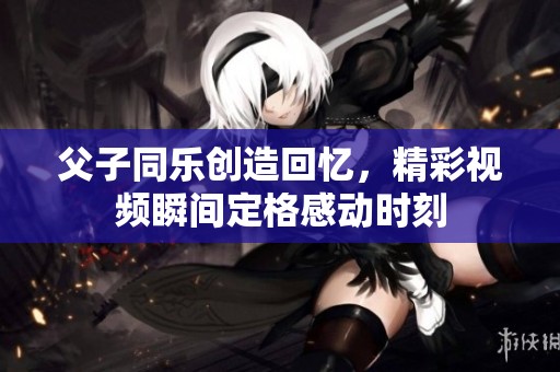 父子同乐创造回忆，精彩视频瞬间定格感动时刻