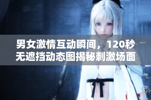 男女激情互动瞬间，120秒无遮挡动态图揭秘刺激场面