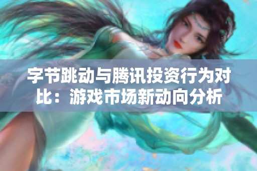 字节跳动与腾讯投资行为对比：游戏市场新动向分析