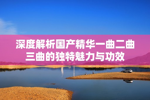 深度解析国产精华一曲二曲三曲的独特魅力与功效