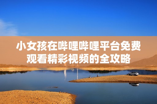 小女孩在哔哩哔哩平台免费观看精彩视频的全攻略