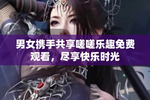 男女携手共享嗟嗟乐趣免费观看，尽享快乐时光