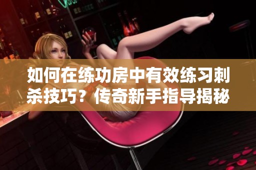 如何在练功房中有效练习刺杀技巧？传奇新手指导揭秘