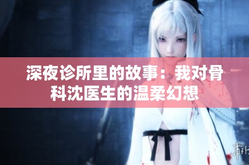 深夜诊所里的故事：我对骨科沈医生的温柔幻想