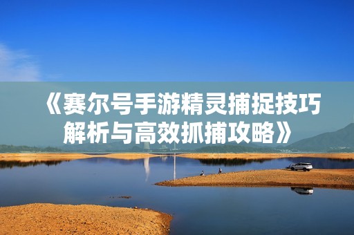 《赛尔号手游精灵捕捉技巧解析与高效抓捕攻略》