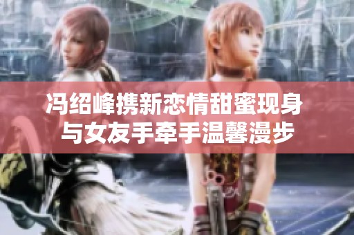 冯绍峰携新恋情甜蜜现身 与女友手牵手温馨漫步