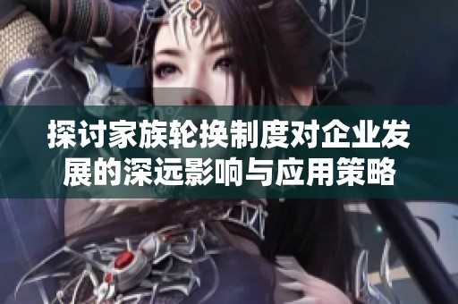 探讨家族轮换制度对企业发展的深远影响与应用策略