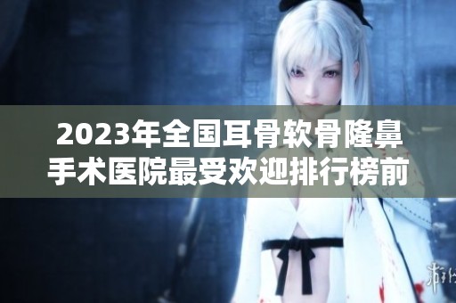 2023年全国耳骨软骨隆鼻手术医院最受欢迎排行榜前二十名解析