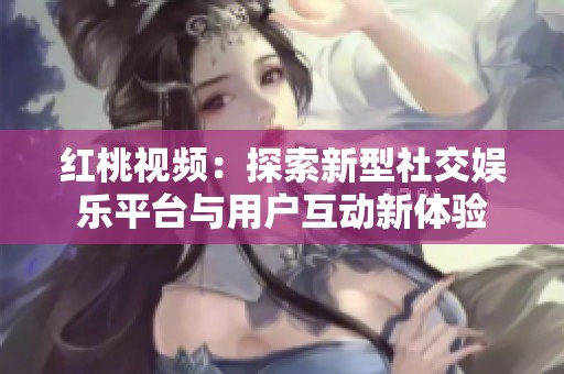 红桃视频：探索新型社交娱乐平台与用户互动新体验