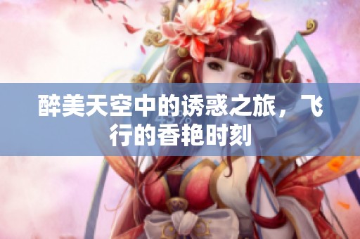 醉美天空中的诱惑之旅，飞行的香艳时刻