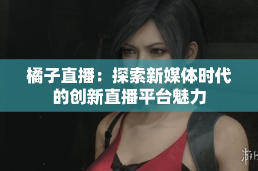 橘子直播：探索新媒体时代的创新直播平台魅力