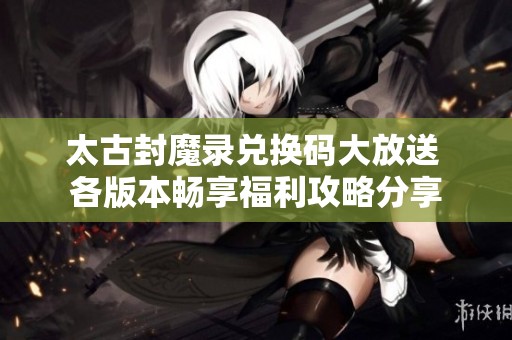 太古封魔录兑换码大放送 各版本畅享福利攻略分享